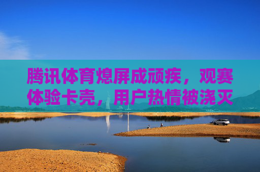 腾讯体育熄屏成顽疾,观赛体验卡壳,用户热情被浇灭 腾讯体育熄屏成顽疾,观赛体验卡壳,用户热情被浇灭