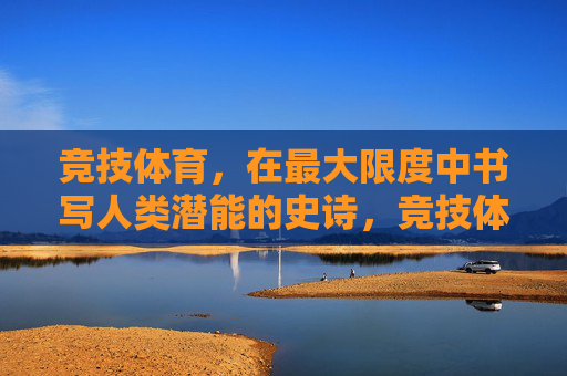 竞技体育,在最大限度中书写人类潜能的史诗,竞技体育,人类潜能的史诗 竞技体育,在最大限度中书写人类潜能的史诗,竞技体育,人类潜能的史诗