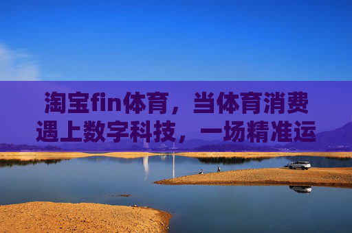 淘宝fin体育,当体育消费遇上数字科技,一场精准运动的生态革命,淘宝fin体育,体育消费与数字科技共筑精准运动生态革命 淘宝fin体育,当体育消费遇上数字科技,一场精准运动的生态革命,淘宝fin体育,体育消费与数字科技共筑精准运动生态革命