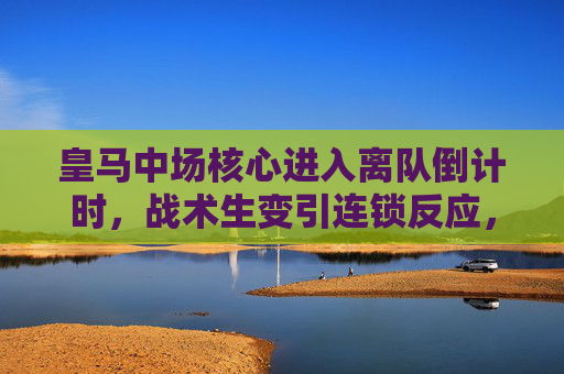 皇马中场核心进入离队倒计时，战术生变引连锁反应，未来去向成焦点，皇马中场核心离队倒计时，战术连锁反应与未来去向成焦点