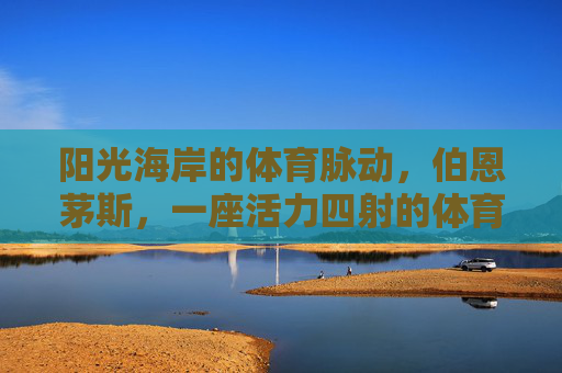 阳光海岸的体育脉动,伯恩茅斯,一座活力四射的体育城市,伯恩茅斯,阳光海岸的活力体育之城 阳光海岸的体育脉动,伯恩茅斯,一座活力四射的体育城市,伯恩茅斯,阳光海岸的活力体育之城
