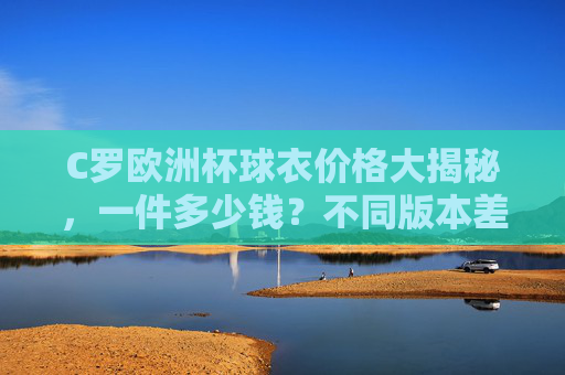 C罗欧洲杯球衣价格大揭秘,一件多少钱?不同版本差异在哪?C罗欧洲杯球衣价格及不同版本差异大揭秘 C罗欧洲杯球衣价格大揭秘,一件多少钱?不同版本差异在哪?C罗欧洲杯球衣价格及不同版本差异大揭秘