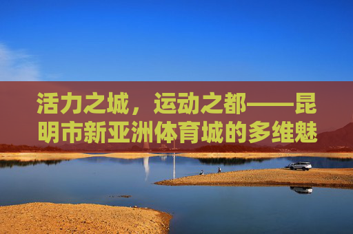 活力之城,运动之都——昆明市新亚洲体育城的多维魅力,活力运动之都,昆明市新亚洲体育城的多维魅力 活力之城,运动之都——昆明市新亚洲体育城的多维魅力,活力运动之都,昆明市新亚洲体育城的多维魅力