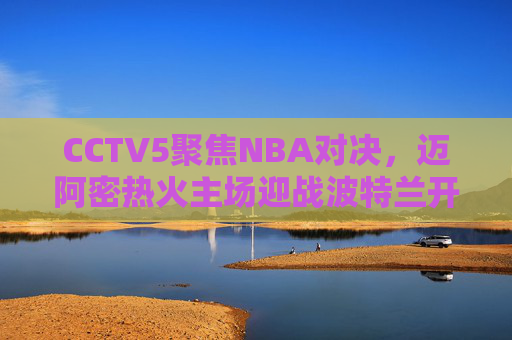 CCTV5聚焦NBA对决，迈阿密热火主场迎战波特兰开拓者，东部黑马挑战西部劲旅，CCTV5直播，东部黑马热火主场迎战西部劲旅开拓者