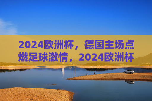 2024欧洲杯，德国主场点燃足球激情，2024欧洲杯德国主场点燃足球激情
