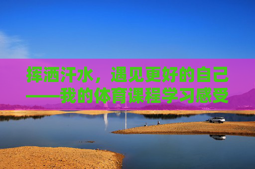 挥洒汗水,遇见更好的自己——我的体育课程学习感受,挥洒汗水,遇见更好的自己——体育课程学习感悟 挥洒汗水,遇见更好的自己——我的体育课程学习感受,挥洒汗水,遇见更好的自己——体育课程学习感悟