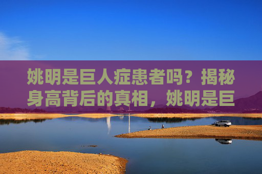 姚明是巨人症患者吗?揭秘身高背后的真相,姚明是巨人症患者吗?揭秘身高背后的真相 姚明是巨人症患者吗?揭秘身高背后的真相,姚明是巨人症患者吗?揭秘身高背后的真相