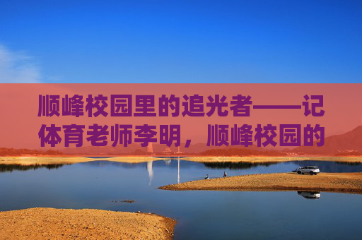 顺峰校园里的追光者——记体育老师李明,顺峰校园的追光者,体育老师李明 顺峰校园里的追光者——记体育老师李明,顺峰校园的追光者,体育老师李明