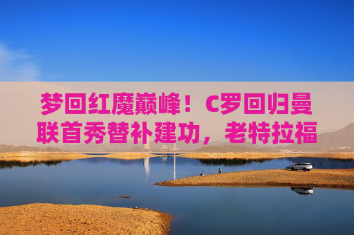 梦回红魔巅峰！C罗回归曼联首秀替补建功，老特拉福德见证传奇归来，C罗曼联首秀替补建功，老特拉福德见证传奇归来