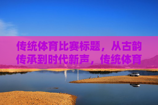 传统体育比赛标题,从古韵传承到时代新声,传统体育,古韵传承的时代新声 传统体育比赛标题,从古韵传承到时代新声,传统体育,古韵传承的时代新声