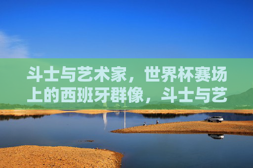 斗士与艺术家,世界杯赛场上的西班牙群像,斗士与艺术家,世界杯赛场上的西班牙群像 斗士与艺术家,世界杯赛场上的西班牙群像,斗士与艺术家,世界杯赛场上的西班牙群像