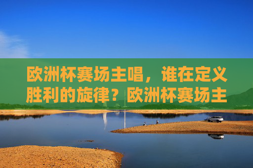 欧洲杯赛场主唱,谁在定义胜利的旋律?欧洲杯赛场主唱,胜利旋律的定义者 欧洲杯赛场主唱,谁在定义胜利的旋律?欧洲杯赛场主唱,胜利旋律的定义者
