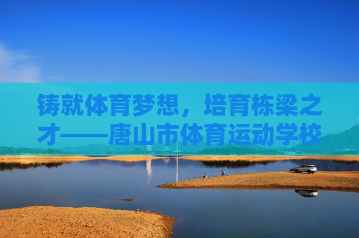 铸就体育梦想,培育栋梁之才——唐山市体育运动学校发展纪实,铸就体育梦想,培育栋梁之才——唐山市体育运动学校发展纪实 铸就体育梦想,培育栋梁之才——唐山市体育运动学校发展纪实,铸就体育梦想,培育栋梁之才——唐山市体育运动学校发展纪实