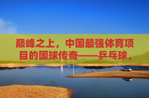 巅峰之上,中国最强体育项目的国球传奇——乒乓球,巅峰国球,中国最强体育项目的乒乓传奇 巅峰之上,中国最强体育项目的国球传奇——乒乓球,巅峰国球,中国最强体育项目的乒乓传奇
