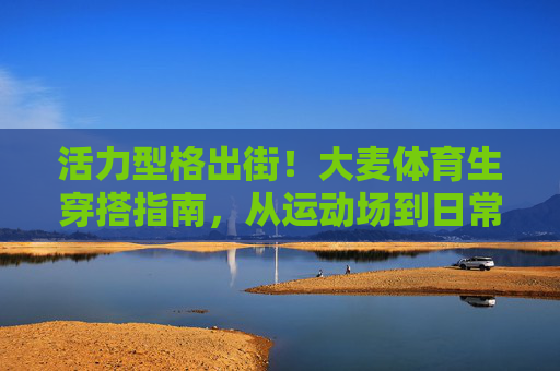 活力型格出街!大麦体育生穿搭指南,从运动场到日常的时尚切换,大麦体育生活力穿搭,从运动场到日常的时尚切换 活力型格出街!大麦体育生穿搭指南,从运动场到日常的时尚切换,大麦体育生活力穿搭,从运动场到日常的时尚切换