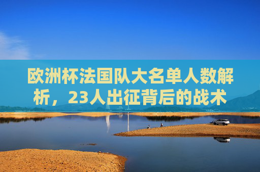 欧洲杯法国队大名单人数解析,23人出征背后的战术与野心,欧洲杯法国队23人名单,战术野心与出征布局 欧洲杯法国队大名单人数解析,23人出征背后的战术与野心,欧洲杯法国队23人名单,战术野心与出征布局