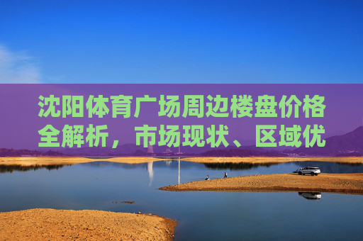 沈阳体育广场周边楼盘价格全解析，市场现状、区域优势与购房指南，沈阳体育广场周边楼盘价格全解析，市场现状、区域优势与购房指南