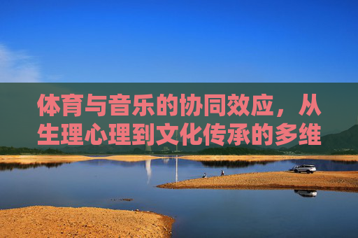 体育与音乐的协同效应,从生理心理到文化传承的多维探析,体育与音乐的协同效应,从生理心理到文化传承的多维探析 体育与音乐的协同效应,从生理心理到文化传承的多维探析,体育与音乐的协同效应,从生理心理到文化传承的多维探析