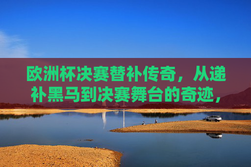 欧洲杯决赛替补传奇,从递补黑马到决赛舞台的奇迹,欧洲杯决赛替补传奇,递补黑马闯决赛的奇迹 欧洲杯决赛替补传奇,从递补黑马到决赛舞台的奇迹,欧洲杯决赛替补传奇,递补黑马闯决赛的奇迹