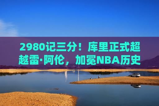 2980记三分!库里正式超越雷·阿伦,加冕NBA历史三分王,传奇仍在续写,库里超越雷·阿伦加冕NBA历史三分王 传奇仍在续写 2980记三分!库里正式超越雷·阿伦,加冕NBA历史三分王,传奇仍在续写,库里超越雷·阿伦加冕NBA历史三分王 传奇仍在续写