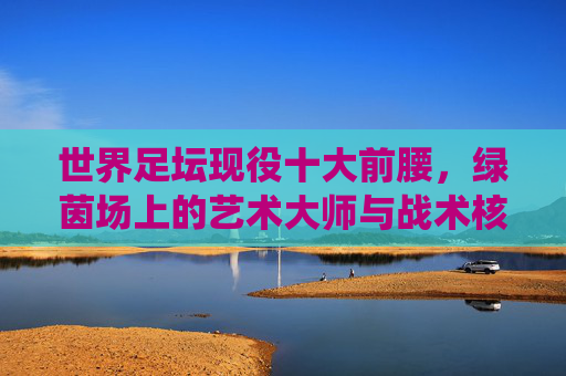 世界足坛现役十大前腰,绿茵场上的艺术大师与战术核心,世界足坛现役十大前腰,绿茵场艺术大师与战术核心 世界足坛现役十大前腰,绿茵场上的艺术大师与战术核心,世界足坛现役十大前腰,绿茵场艺术大师与战术核心