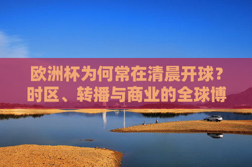 欧洲杯为何常在清晨开球?时区、转播与商业的全球博弈,欧洲杯清晨开球,时区、转播与商业的全球博弈 欧洲杯为何常在清晨开球?时区、转播与商业的全球博弈,欧洲杯清晨开球,时区、转播与商业的全球博弈
