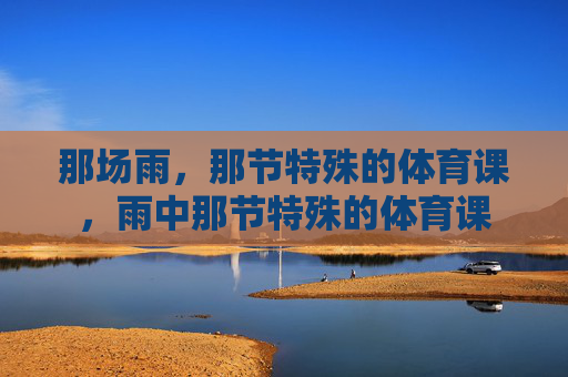那场雨,那节特殊的体育课,雨中那节特殊的体育课 那场雨,那节特殊的体育课,雨中那节特殊的体育课