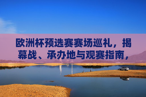 欧洲杯预选赛赛场巡礼，揭幕战、承办地与观赛指南，欧洲杯预选赛巡礼，揭幕战、承办地与观赛指南