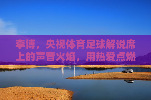 李博,央视体育足球解说席上的声音火焰,用热爱点燃赛场激情,李博,央视足球解说席的声音火焰,以热爱点燃赛场激情 李博,央视体育足球解说席上的声音火焰,用热爱点燃赛场激情,李博,央视足球解说席的声音火焰,以热爱点燃赛场激情