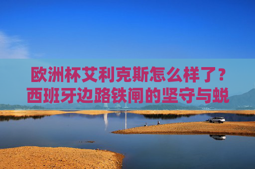 欧洲杯艾利克斯怎么样了?西班牙边路铁闸的坚守与蜕变,欧洲杯艾利克斯,西班牙边路铁闸的坚守与蜕变 欧洲杯艾利克斯怎么样了?西班牙边路铁闸的坚守与蜕变,欧洲杯艾利克斯,西班牙边路铁闸的坚守与蜕变