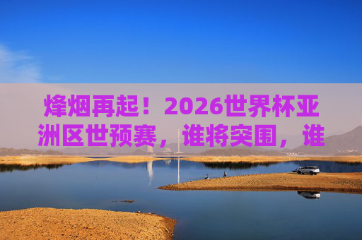 烽烟再起！2026世界杯亚洲区世预赛，谁将突围，谁将梦碎？烽烟再起！2026世界杯亚洲区世预赛，谁将突围，谁将梦碎？