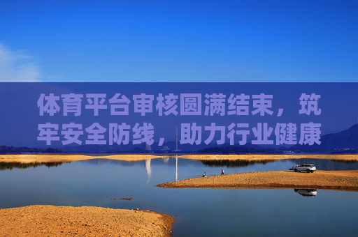 体育平台审核圆满结束,筑牢安全防线,助力行业健康发展 体育平台审核圆满结束,筑牢安全防线,助力行业健康发展