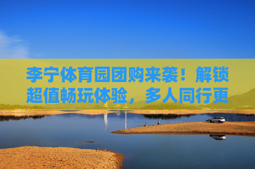 李宁体育园团购来袭!解锁超值畅玩体验,多人同行更划算,李宁体育园团购,多人同行超值畅玩,更划算! 李宁体育园团购来袭!解锁超值畅玩体验,多人同行更划算,李宁体育园团购,多人同行超值畅玩,更划算!