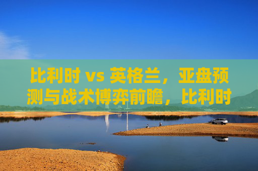 比利时 vs 英格兰,亚盘预测与战术博弈前瞻,比利时vs英格兰,亚盘预测与战术博弈前瞻 比利时 vs 英格兰,亚盘预测与战术博弈前瞻,比利时vs英格兰,亚盘预测与战术博弈前瞻