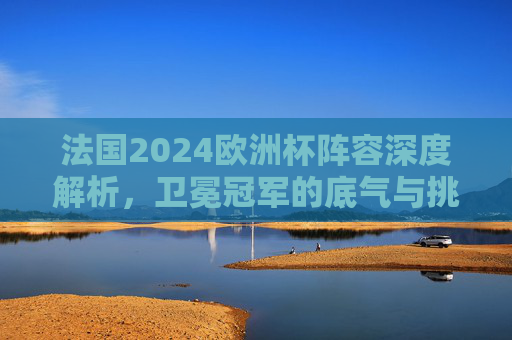 法国2024欧洲杯阵容深度解析,卫冕冠军的底气与挑战?法国2024欧洲杯,卫冕冠军阵容的底气与挑战 法国2024欧洲杯阵容深度解析,卫冕冠军的底气与挑战?法国2024欧洲杯,卫冕冠军阵容的底气与挑战