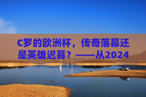 C罗的欧洲杯,传奇落幕还是英雄迟暮?——从2024赛事表现看其职业生涯节点,C罗2024欧洲杯,传奇落幕还是英雄迟暮? C罗的欧洲杯,传奇落幕还是英雄迟暮?——从2024赛事表现看其职业生涯节点,C罗2024欧洲杯,传奇落幕还是英雄迟暮?