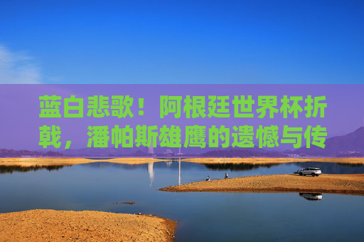 蓝白悲歌!阿根廷世界杯折戟,潘帕斯雄鹰的遗憾与传承,蓝白悲歌,潘帕斯雄鹰世界杯折戟的遗憾与传承 蓝白悲歌!阿根廷世界杯折戟,潘帕斯雄鹰的遗憾与传承,蓝白悲歌,潘帕斯雄鹰世界杯折戟的遗憾与传承