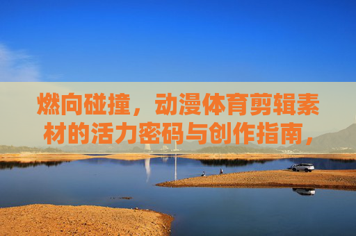 燃向碰撞，动漫体育剪辑素材的活力密码与创作指南，燃向碰撞，动漫体育剪辑的活力密码与创作指南