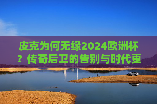 皮克为何无缘2024欧洲杯?传奇后卫的告别与时代更迭,皮克无缘2024欧洲杯,传奇后卫告别与时代更迭 皮克为何无缘2024欧洲杯?传奇后卫的告别与时代更迭,皮克无缘2024欧洲杯,传奇后卫告别与时代更迭