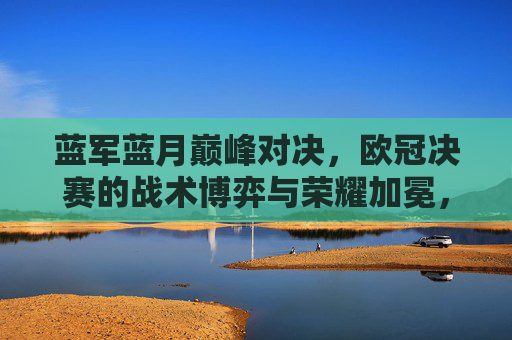 蓝军蓝月巅峰对决,欧冠决赛的战术博弈与荣耀加冕,蓝军蓝月欧冠巅峰对决,战术博弈与荣耀加冕 蓝军蓝月巅峰对决,欧冠决赛的战术博弈与荣耀加冕,蓝军蓝月欧冠巅峰对决,战术博弈与荣耀加冕
