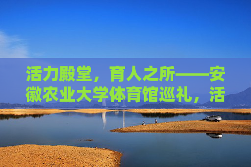 活力殿堂，育人之所——安徽农业大学体育馆巡礼，活力育人殿堂——安徽农业大学体育馆巡礼