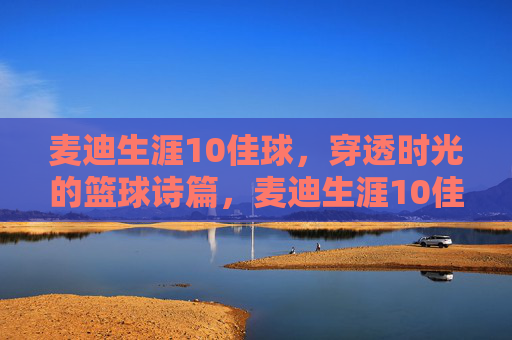 麦迪生涯10佳球,穿透时光的篮球诗篇,麦迪生涯10佳球,穿透时光的篮球诗篇 麦迪生涯10佳球,穿透时光的篮球诗篇,麦迪生涯10佳球,穿透时光的篮球诗篇