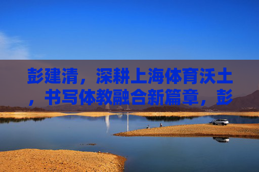 彭建清,深耕上海体育沃土,书写体教融合新篇章,彭建清深耕上海体育沃土 书写体教融合新篇 彭建清,深耕上海体育沃土,书写体教融合新篇章,彭建清深耕上海体育沃土 书写体教融合新篇