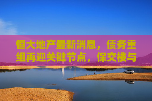 恒大地产最新消息,债务重组再迎关键节点,保交楼与风险化解并行推进,恒大地产债务重组迎关键节点,保交楼与风险化解并行推进 恒大地产最新消息,债务重组再迎关键节点,保交楼与风险化解并行推进,恒大地产债务重组迎关键节点,保交楼与风险化解并行推进