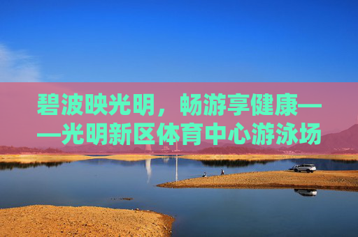 碧波映光明,畅游享健康——光明新区体育中心游泳场馆,城市活力与民生温度的交融,光明新区体育中心游泳场馆,活力与民生共融的碧波畅享 碧波映光明,畅游享健康——光明新区体育中心游泳场馆,城市活力与民生温度的交融,光明新区体育中心游泳场馆,活力与民生共融的碧波畅享