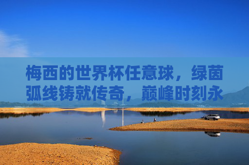 梅西的世界杯任意球,绿茵弧线铸就传奇,巅峰时刻永载史册,梅西世界杯任意球,绿茵弧线铸就传奇巅峰 梅西的世界杯任意球,绿茵弧线铸就传奇,巅峰时刻永载史册,梅西世界杯任意球,绿茵弧线铸就传奇巅峰