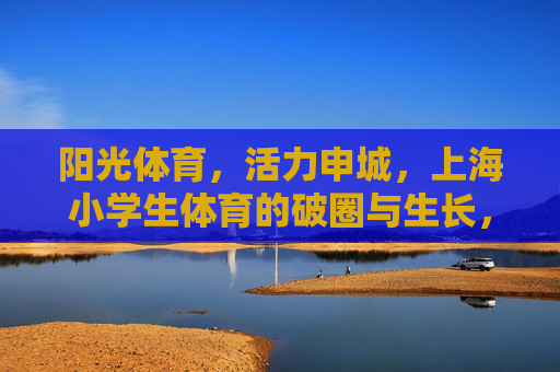 阳光体育,活力申城,上海小学生体育的破圈与生长,上海小学生体育,阳光活力与破圈生长 阳光体育,活力申城,上海小学生体育的破圈与生长,上海小学生体育,阳光活力与破圈生长