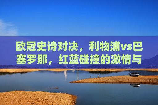 欧冠史诗对决,利物浦vs巴塞罗那,红蓝碰撞的激情与传奇,欧冠史诗对决,红蓝碰撞的激情与传奇 欧冠史诗对决,利物浦vs巴塞罗那,红蓝碰撞的激情与传奇,欧冠史诗对决,红蓝碰撞的激情与传奇