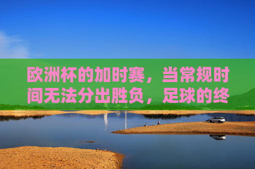 欧洲杯的加时赛，当常规时间无法分出胜负，足球的终极考验，欧洲杯加时赛，常规时间难分胜负，足球终极考验