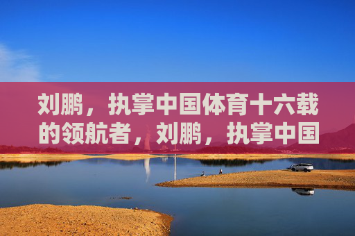 刘鹏,执掌中国体育十六载的领航者,刘鹏,执掌中国体育十六载的领航者 刘鹏,执掌中国体育十六载的领航者,刘鹏,执掌中国体育十六载的领航者